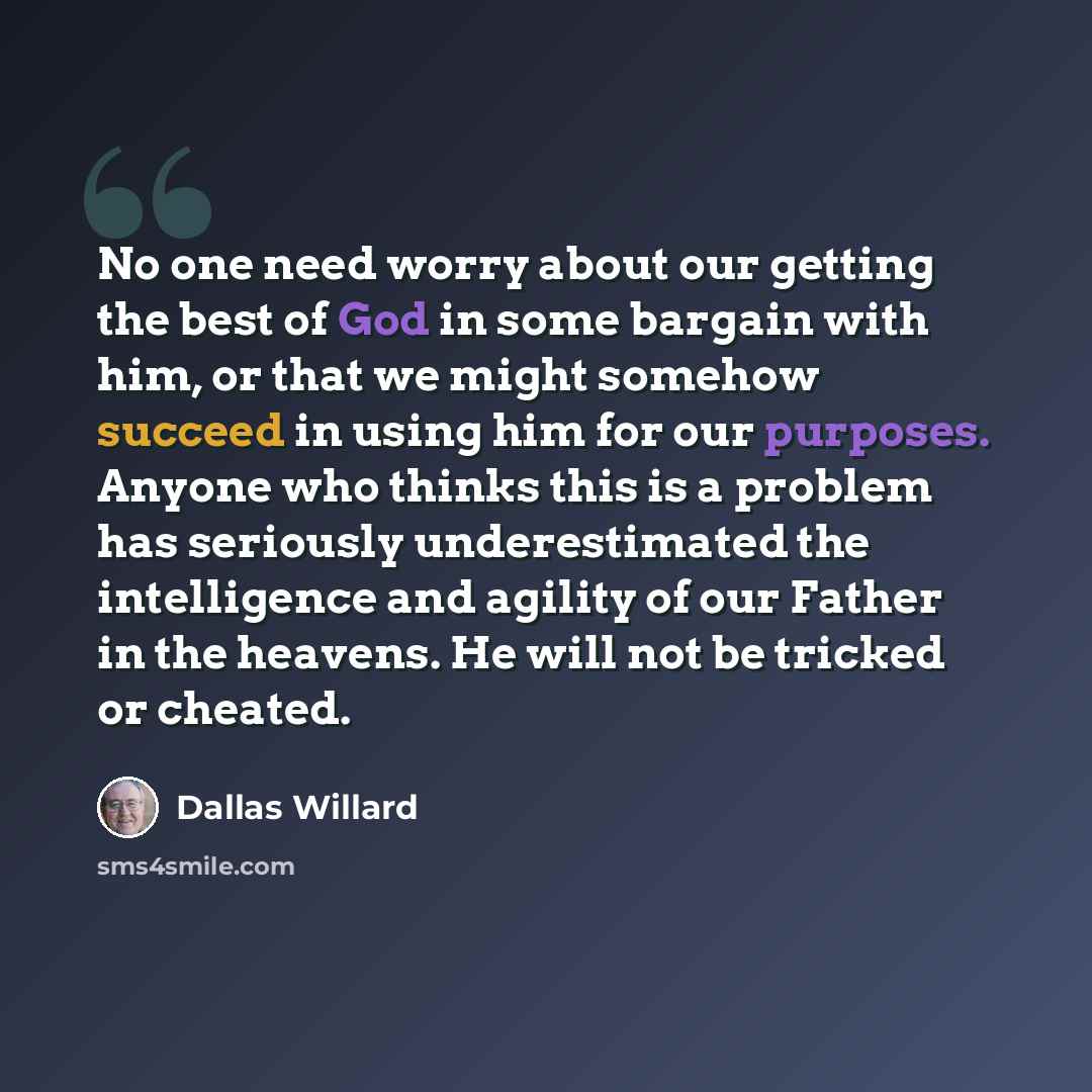 “No one need worry about our getting the best of God in some bargain with him, or that we might somehow succeed in using him for our purposes. Anyone who thinks this is a problem has seriously underestimated the intelligence and agility of our Father in the heavens. He will not be tricked or cheated.” quote by Dallas Willard