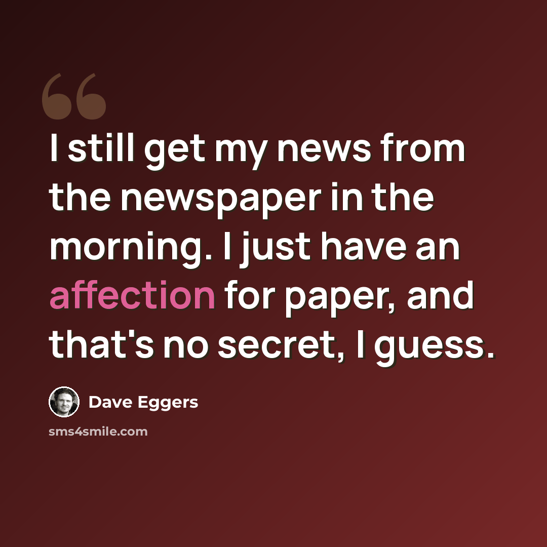 “I still get my news from the newspaper in the morning. I just have an affection for paper, and that's no secret, I guess.” quote by Dave Eggers
