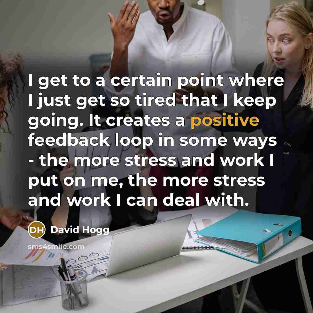 “I get to a certain point where I just get so tired that I keep going. It creates a positive feedback loop in some ways - the more stress and work I put on me, the more stress and work I can deal with.” quote by David Hogg