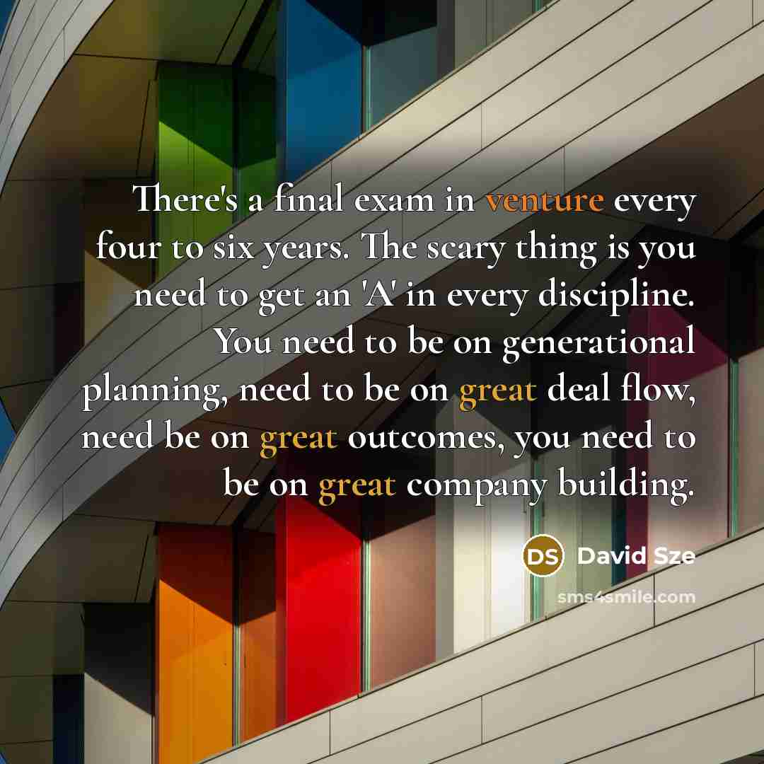 “There's a final exam in venture every four to six years. The scary thing is you need to get an 'A' in every discipline. You need to be on generational planning, need to be on great deal flow, need be on great outcomes, you need to be on great company building.” quote by David Sze