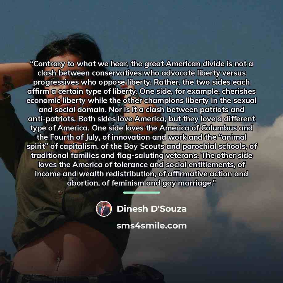 “Contrary to what we hear, the great American divide is not a clash between conservatives who advocate liberty versus progressives who oppose liberty. Rather, the two sides each affirm a certain type of liberty. One side, for example, cherishes economic liberty while the other champions liberty in…” quote by Dinesh D'Souza
