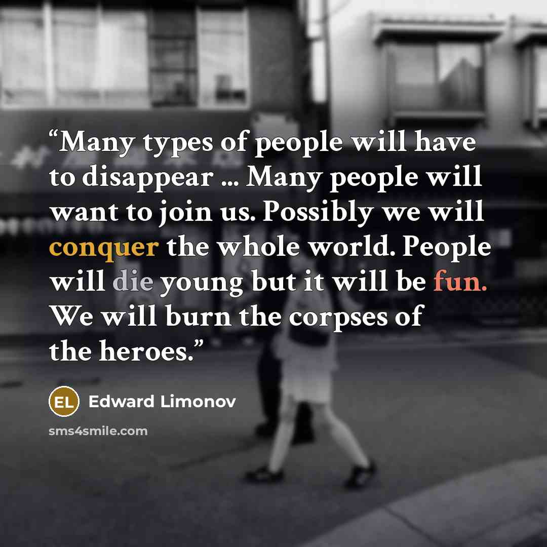 “Many types of people will have to disappear ... Many people will want to join us. Possibly we will conquer the whole world. People will die young but it will be fun. We will burn the corpses of the heroes.” quote by Edward Limonov