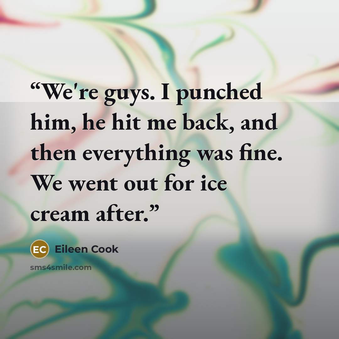 “We're guys. I punched him, he hit me back, and then everything was fine. We went out for ice cream after.” quote by Eileen Cook