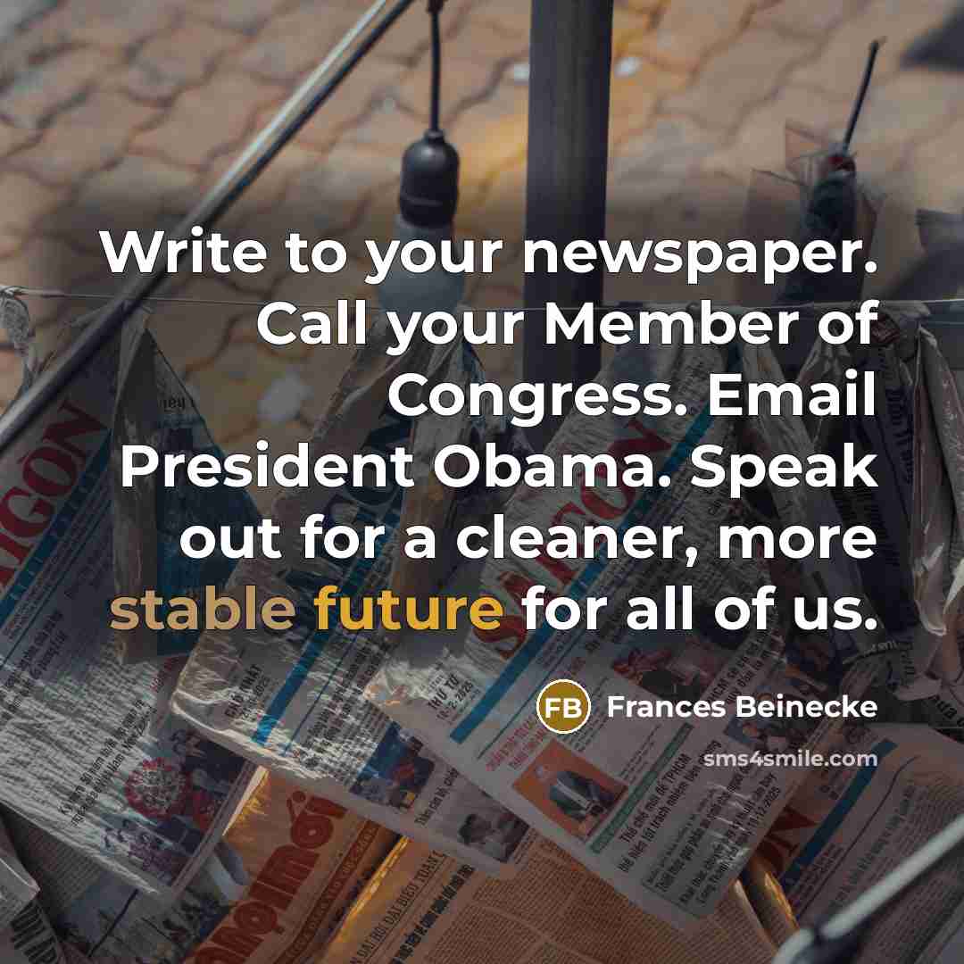 “Write to your newspaper. Call your Member of Congress. Email President Obama. Speak out for a cleaner, more stable future for all of us.” quote by Frances Beinecke