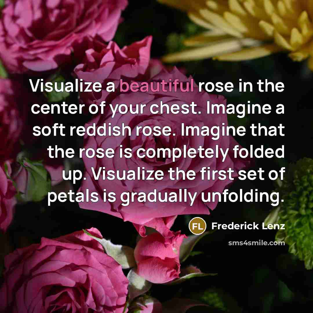 “Visualize a beautiful rose in the center of your chest. Imagine a soft reddish rose. Imagine that the rose is completely folded up. Visualize the first set of petals is gradually unfolding.” quote by Frederick Lenz