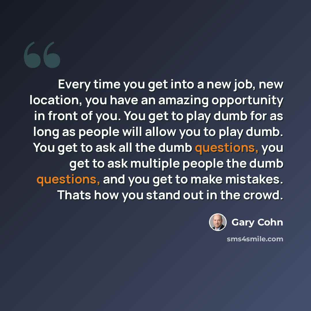 “Every time you get into a new job, new location, you have an amazing opportunity in front of you. You get to play dumb for as long as people will allow you to play dumb. You get to ask all the dumb questions, you get to ask multiple people the dumb questions, and you get to make mistakes. Thats…” quote by Gary Cohn