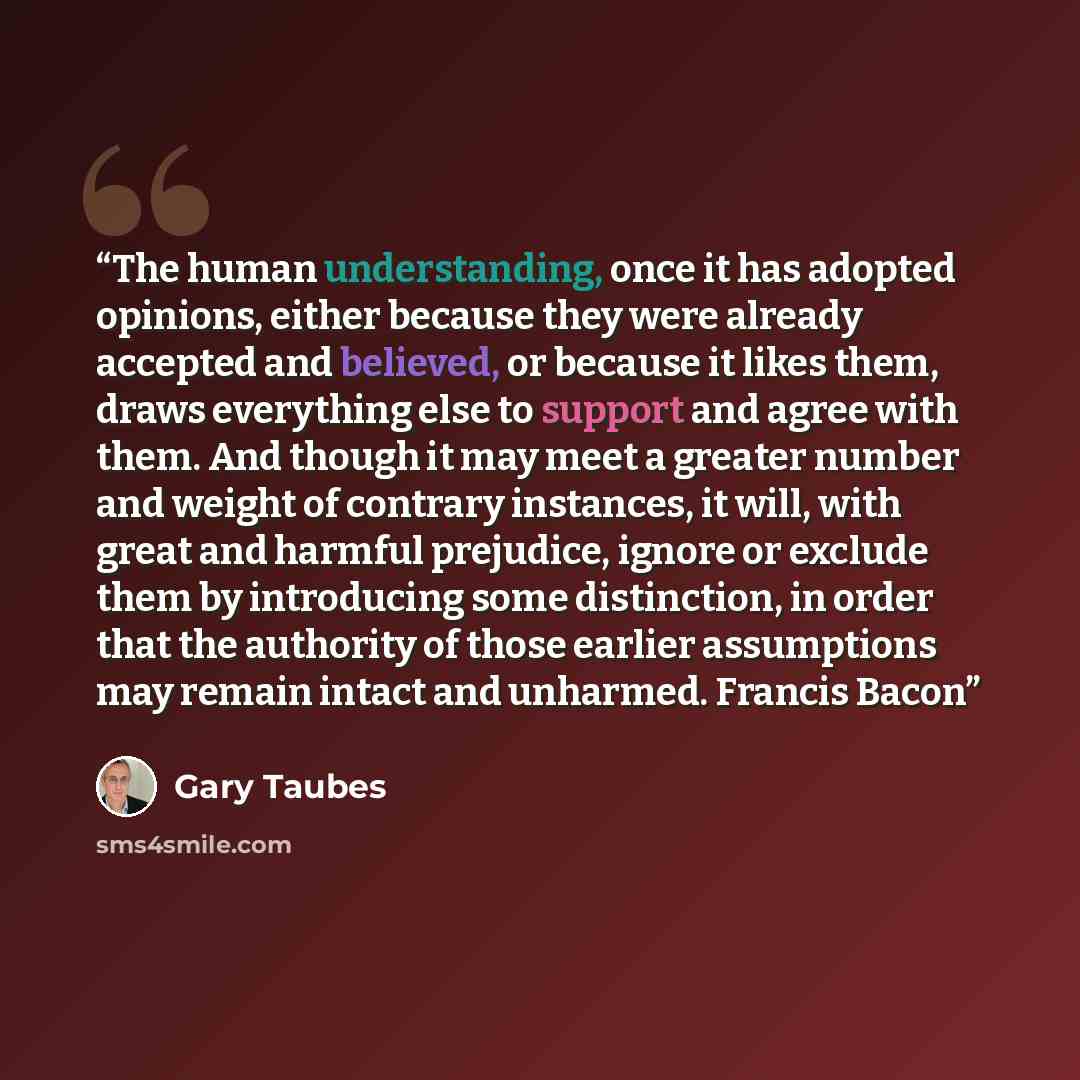 “The human understanding, once it has adopted opinions, either because they were already accepted and believed, or because it likes them, draws everything else to support and agree with them. And though it may meet a greater number and weight of contrary instances, it will, with great and harmful…” quote by Gary Taubes