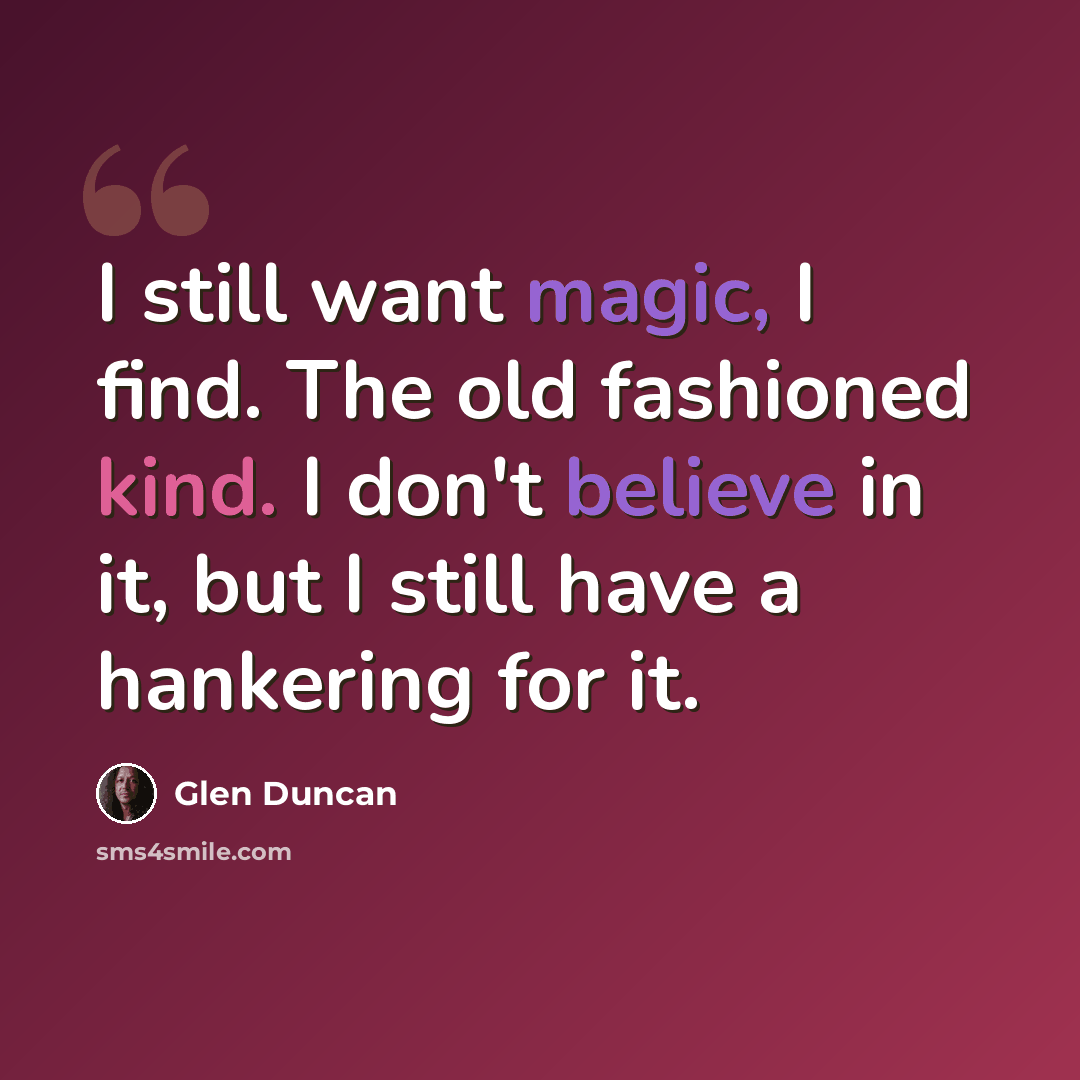 “I still want magic, I find. The old fashioned kind. I don't believe in it, but I still have a hankering for it.” quote by Glen Duncan