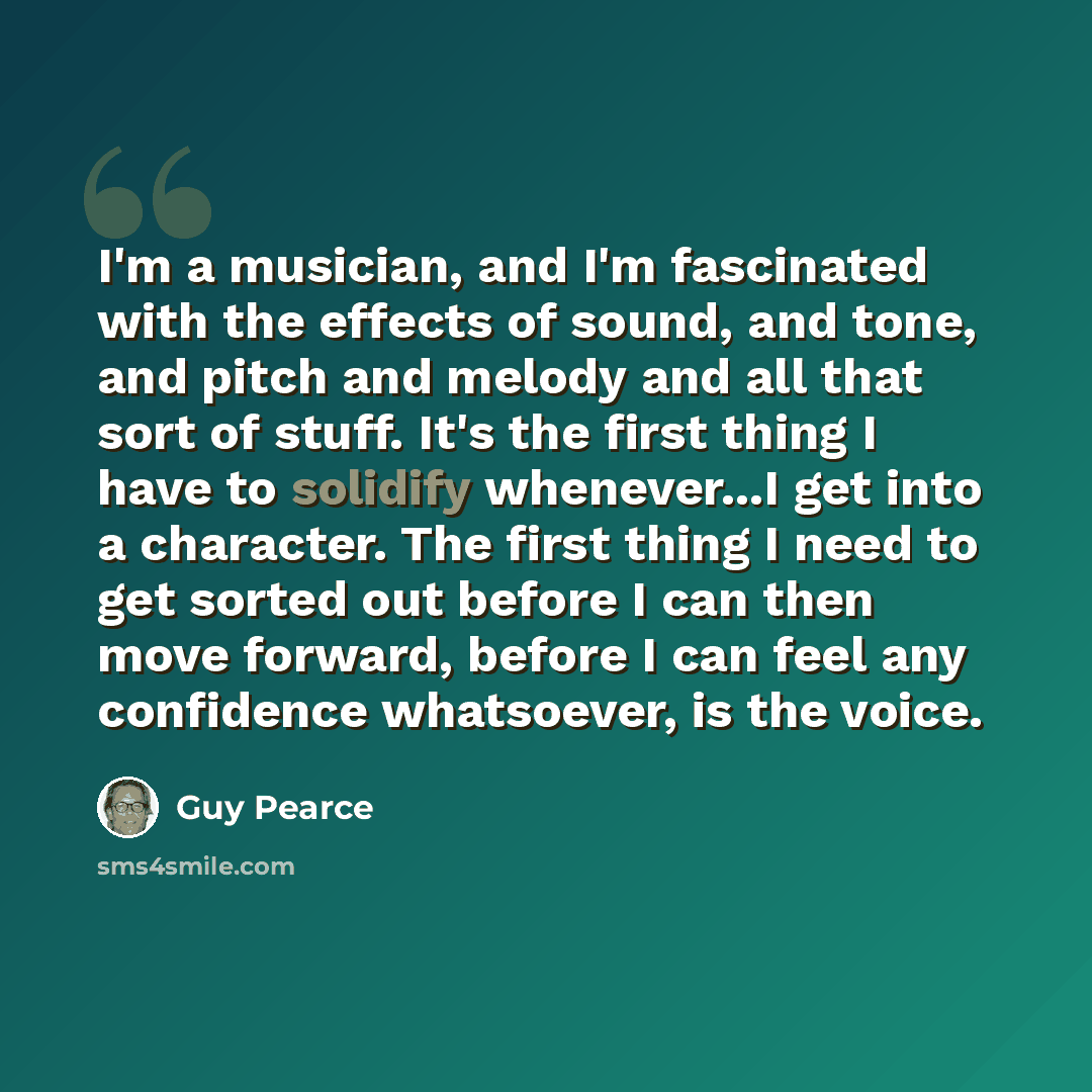 “I'm a musician, and I'm fascinated with the effects of sound, and tone, and pitch and melody and all that sort of stuff. It's the first thing I have to solidify whenever...I get into a character. The first thing I need to get sorted out before I can then move forward, before I can feel any…” quote by Guy Pearce