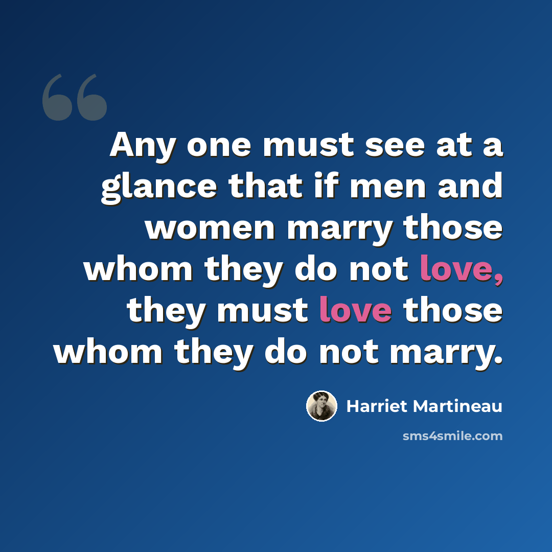 “Any one must see at a glance that if men and women marry those whom they do not love, they must love those whom they do not marry.” quote by Harriet Martineau