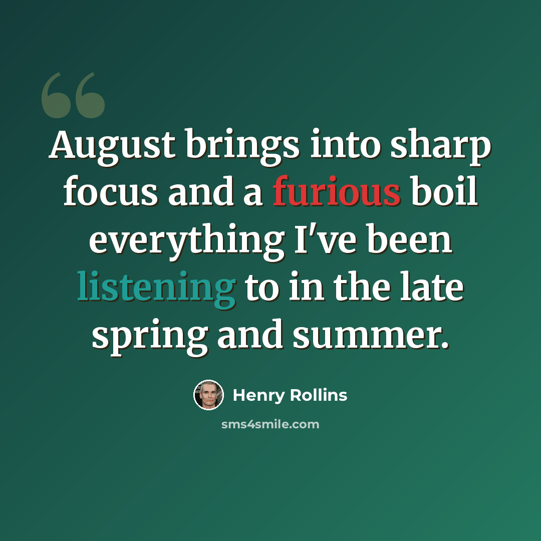 “August brings into sharp focus and a furious boil everything I've been listening to in the late spring and summer.” quote by Henry Rollins