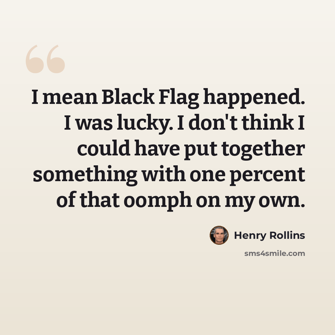 “I mean Black Flag happened. I was lucky. I don't think I could have put together something with one percent of that oomph on my own.” quote by Henry Rollins