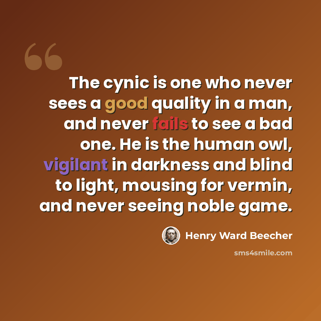 “The cynic is one who never sees a good quality in a man, and never fails to see a bad one. He is the human owl, vigilant in darkness and blind to light, mousing for vermin, and never seeing noble game.” quote by Henry Ward Beecher
