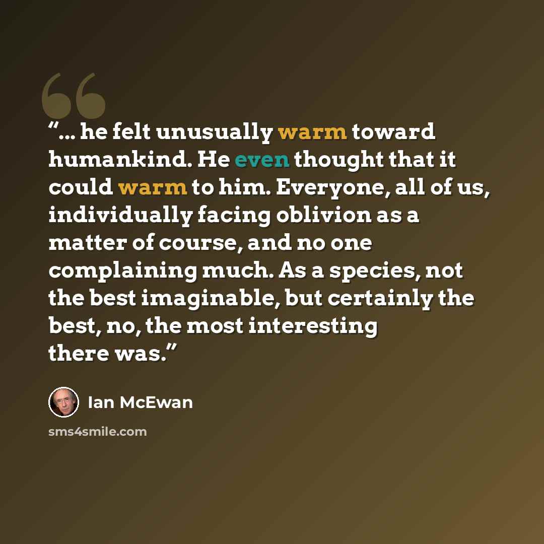 “... he felt unusually warm toward humankind. He even thought that it could warm to him. Everyone, all of us, individually facing oblivion as a matter of course, and no one complaining much. As a species, not the best imaginable, but certainly the best, no, the most interesting there was.” quote by Ian McEwan