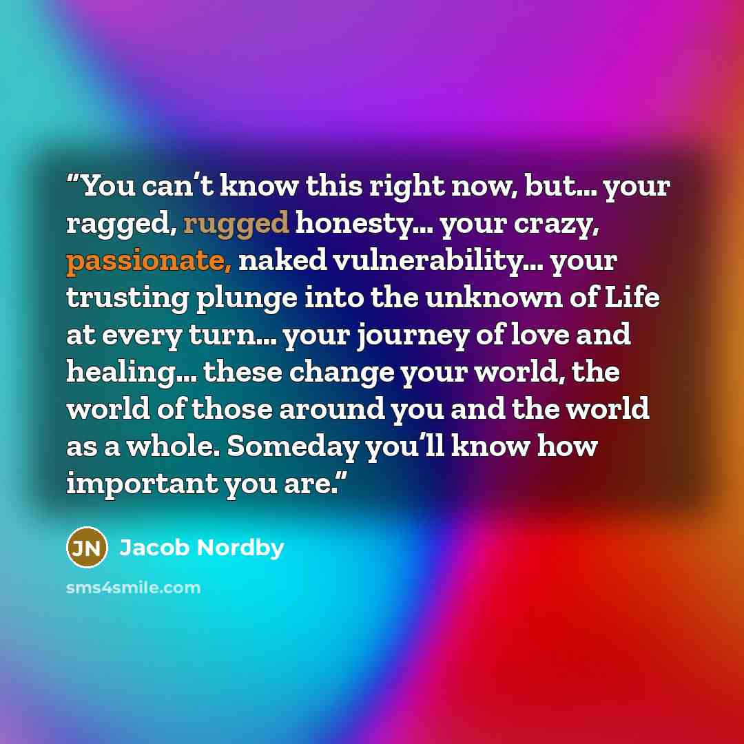 “You can’t know this right now, but… your ragged, rugged honesty… your crazy, passionate, naked vulnerability… your trusting plunge into the unknown of Life at every turn… your journey of love and healing… these change your world, the world of those around you and the world as a whole. Someday…” quote by Jacob Nordby