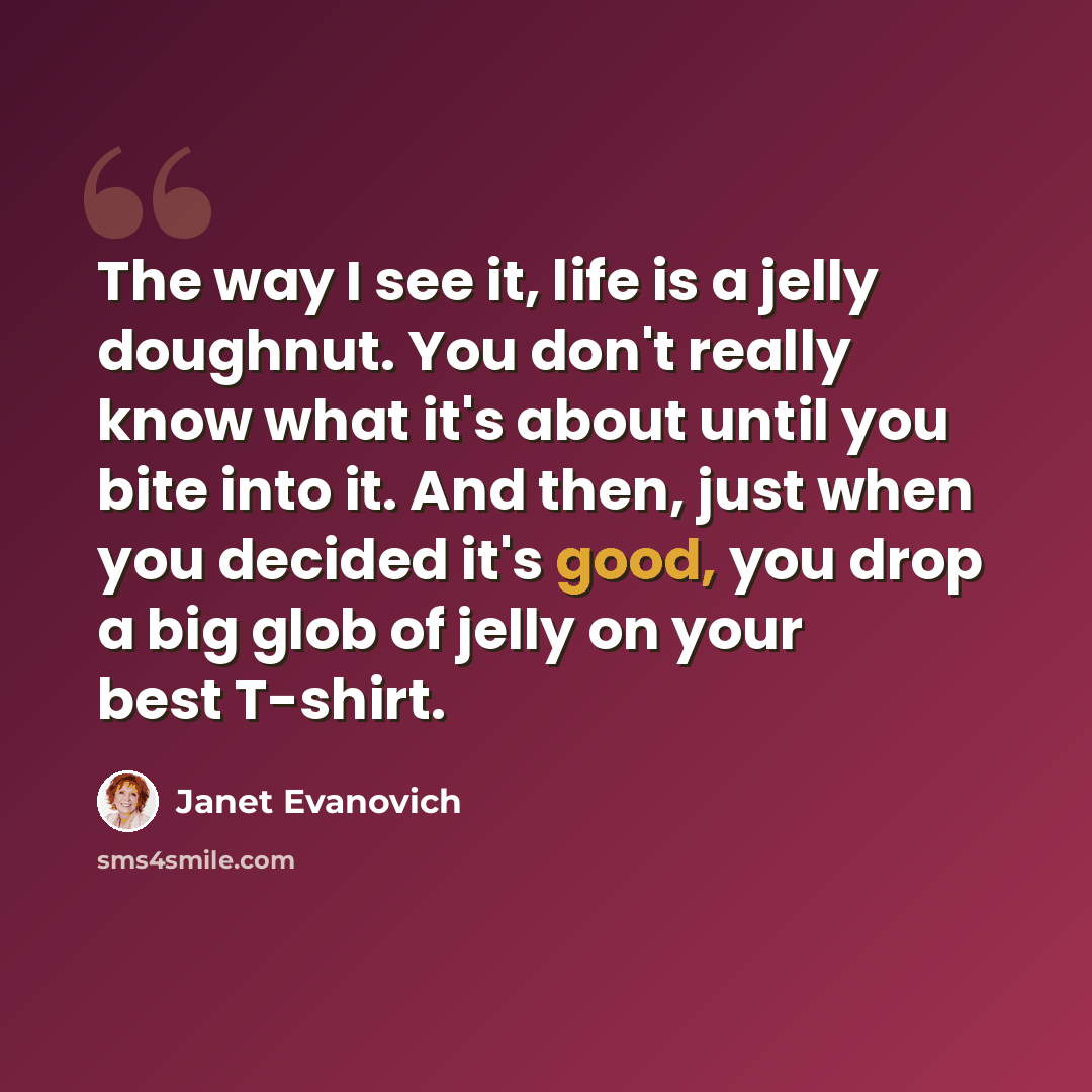 “The way I see it, life is a jelly doughnut. You don't really know what it's about until you bite into it. And then, just when you decided it's good, you drop a big glob of jelly on your best T-shirt.” quote by Janet Evanovich
