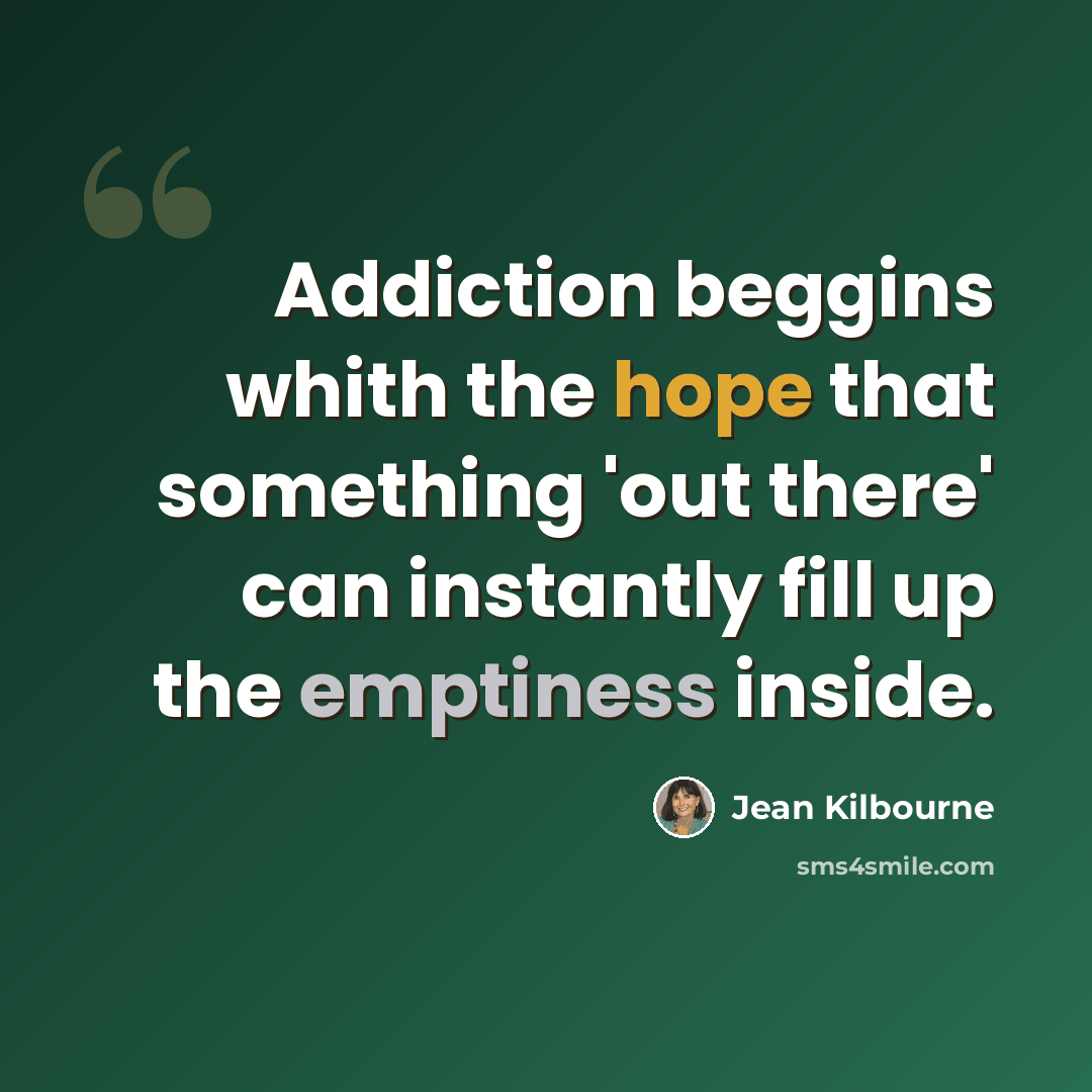 “Addiction beggins whith the hope that something 'out there' can instantly fill up the emptiness inside.” quote by Jean Kilbourne