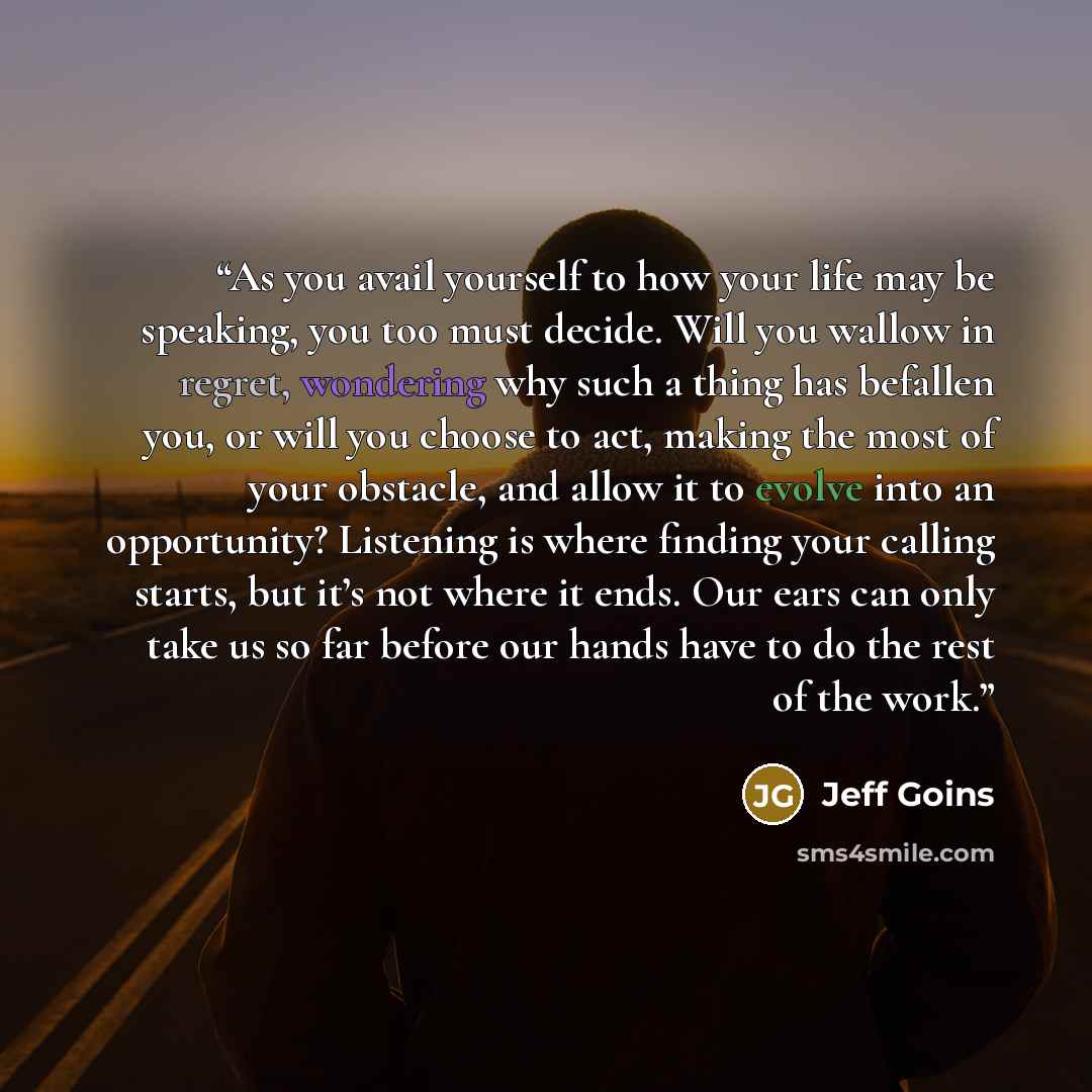 “As you avail yourself to how your life may be speaking, you too must decide. Will you wallow in regret, wondering why such a thing has befallen you, or will you choose to act, making the most of your obstacle, and allow it to evolve into an opportunity? Listening is where finding your calling…” quote by Jeff Goins