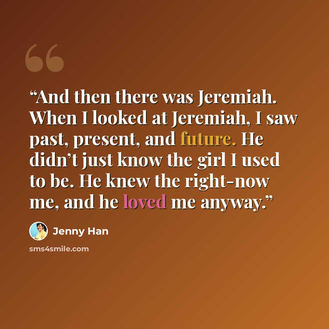 “And then there was Jeremiah. When I looked at Jeremiah, I saw past, present, and future. He didn’t just know the girl I used to be. He knew the right-now me, and he loved me anyway.” quote by Jenny Han