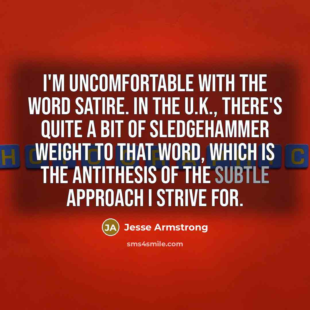 “I'm uncomfortable with the word satire. In the U.K., there's quite a bit of sledgehammer weight to that word, which is the antithesis of the subtle approach I strive for.” quote by Jesse Armstrong