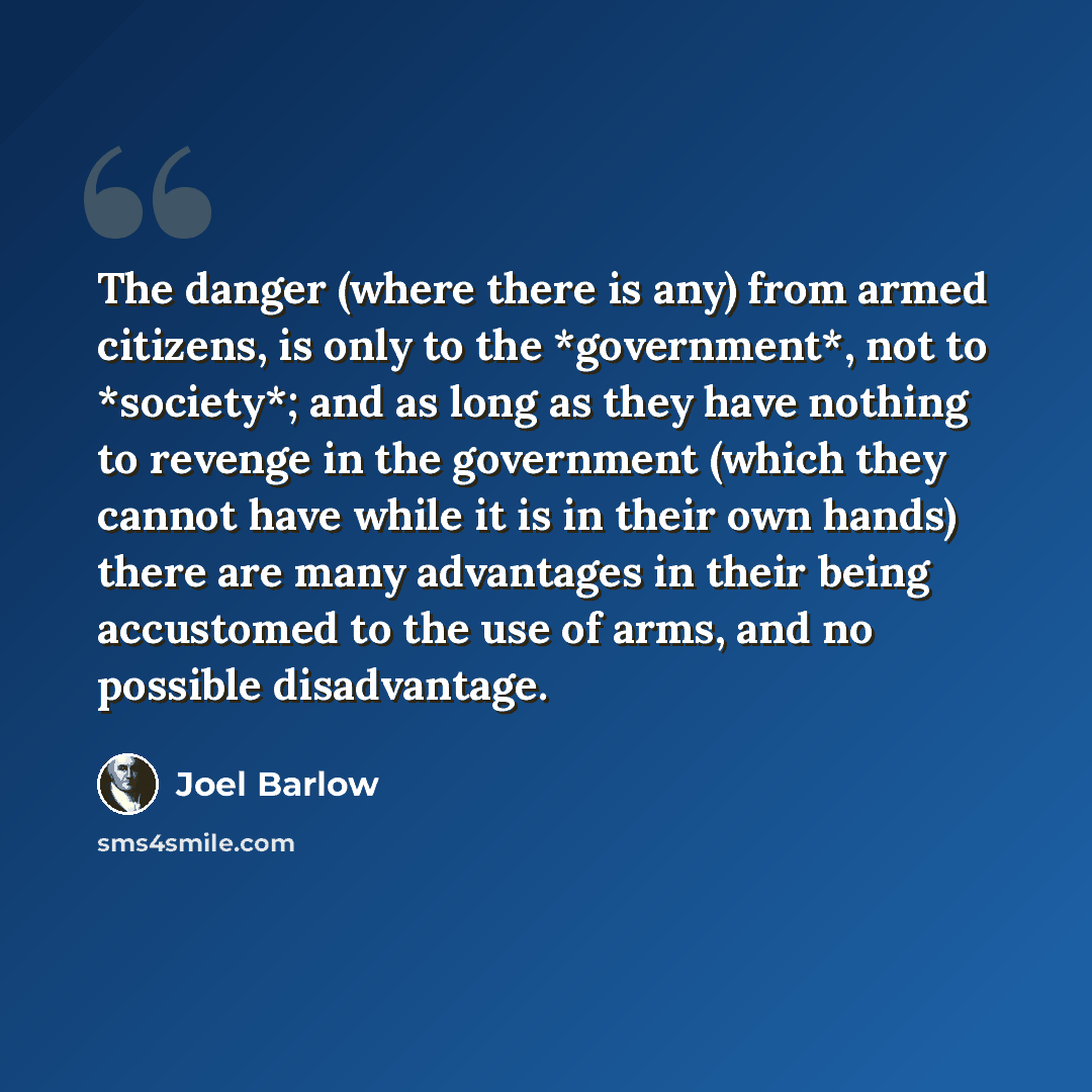 “The danger (where there is any) from armed citizens, is only to the *government*, not to *society*; and as long as they have nothing to revenge in the government (which they cannot have while it is in their own hands) there are many advantages in their being accustomed to the use of arms, and no…” quote by Joel Barlow