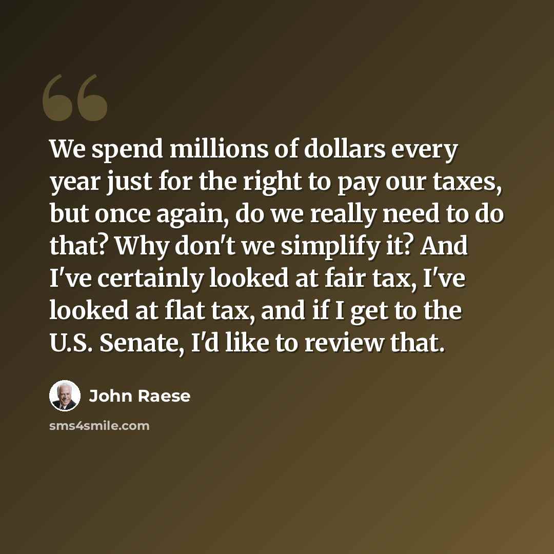 “We spend millions of dollars every year just for the right to pay our taxes, but once again, do we really need to do that? Why don't we simplify it? And I've certainly looked at fair tax, I've looked at flat tax, and if I get to the U.S. Senate, I'd like to review that.” quote by John Raese