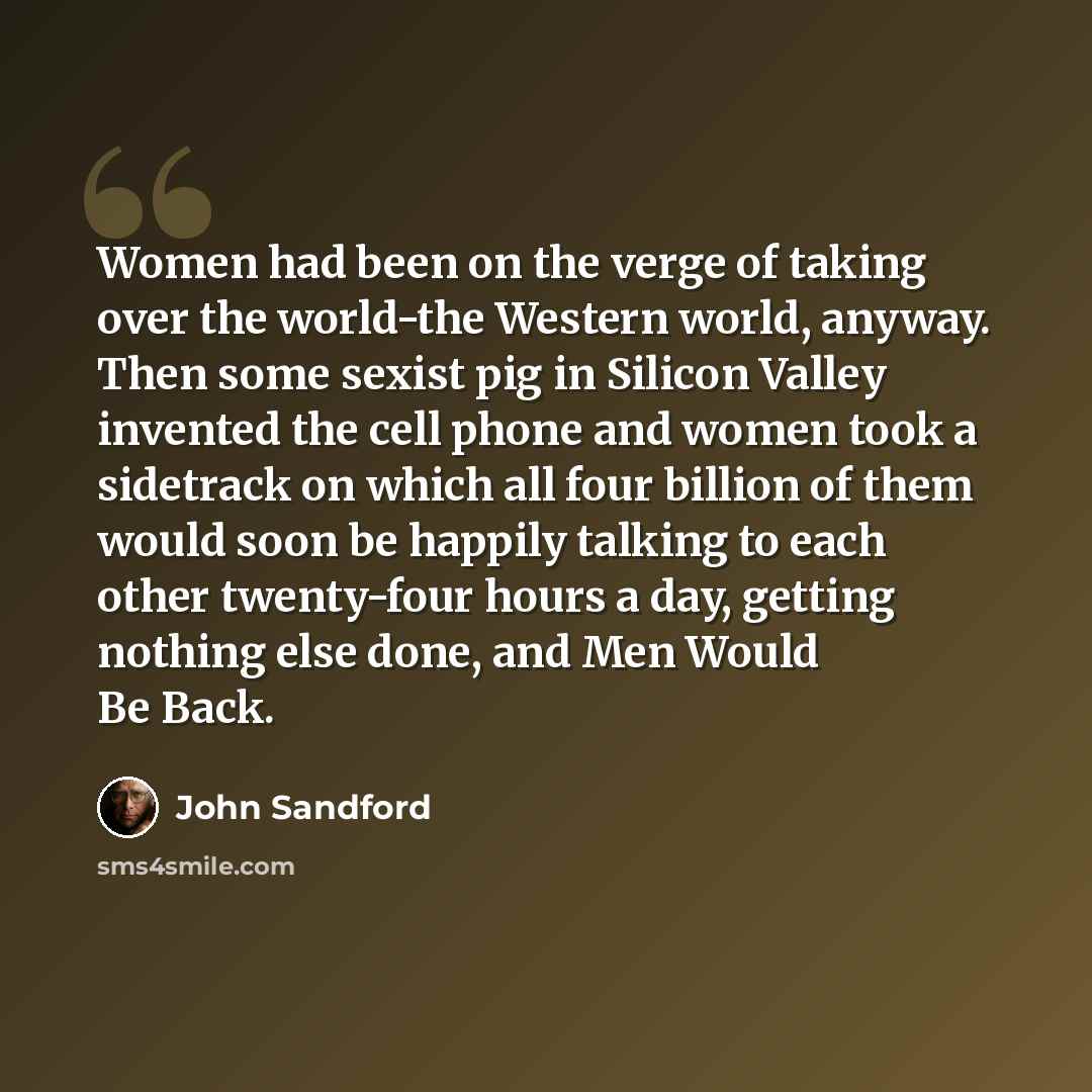 “Women had been on the verge of taking over the world-the Western world, anyway. Then some sexist pig in Silicon Valley invented the cell phone and women took a sidetrack on which all four billion of them would soon be happily talking to each other twenty-four hours a day, getting nothing else…” quote by John Sandford