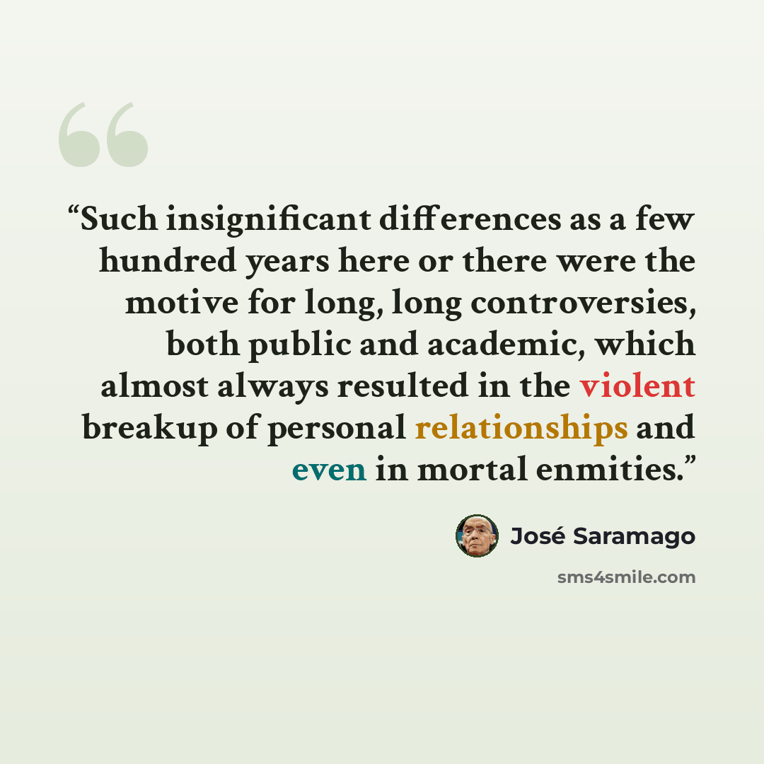 “Such insignificant differences as a few hundred years here or there were the motive for long, long controversies, both public and academic, which almost always resulted in the violent breakup of personal relationships and even in mortal enmities.” quote by José Saramago