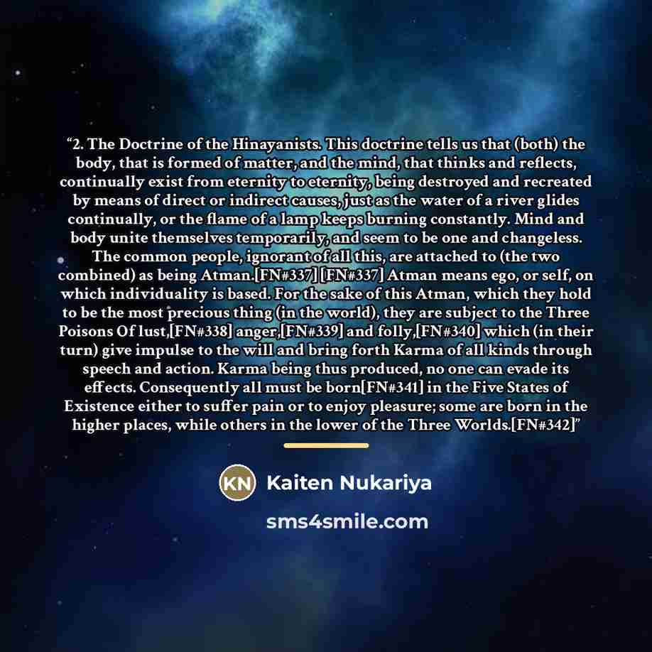 “2. The Doctrine of the Hinayanists. This doctrine tells us that (both) the body, that is formed of matter, and the mind, that thinks and reflects, continually exist from eternity to eternity, being destroyed and recreated by means of direct or indirect causes, just as the water of a river glides…” quote by Kaiten Nukariya
