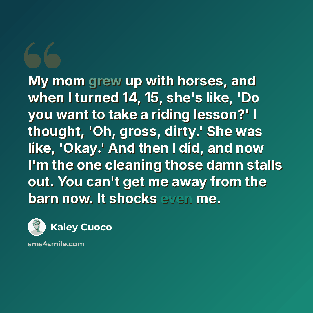 “My mom grew up with horses, and when I turned 14, 15, she's like, 'Do you want to take a riding lesson?' I thought, 'Oh, gross, dirty.' She was like, 'Okay.' And then I did, and now I'm the one cleaning those damn stalls out. You can't get me away from the barn now. It shocks even me.” quote by Kaley Cuoco