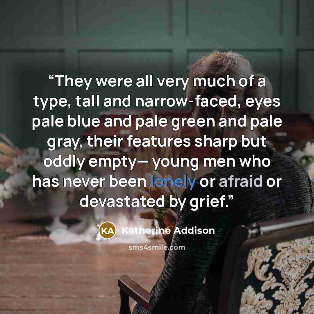 “They were all very much of a type, tall and narrow-faced, eyes pale blue and pale green and pale gray, their features sharp but oddly empty— young men who has never been lonely or afraid or devastated by grief.” quote by Katherine Addison
