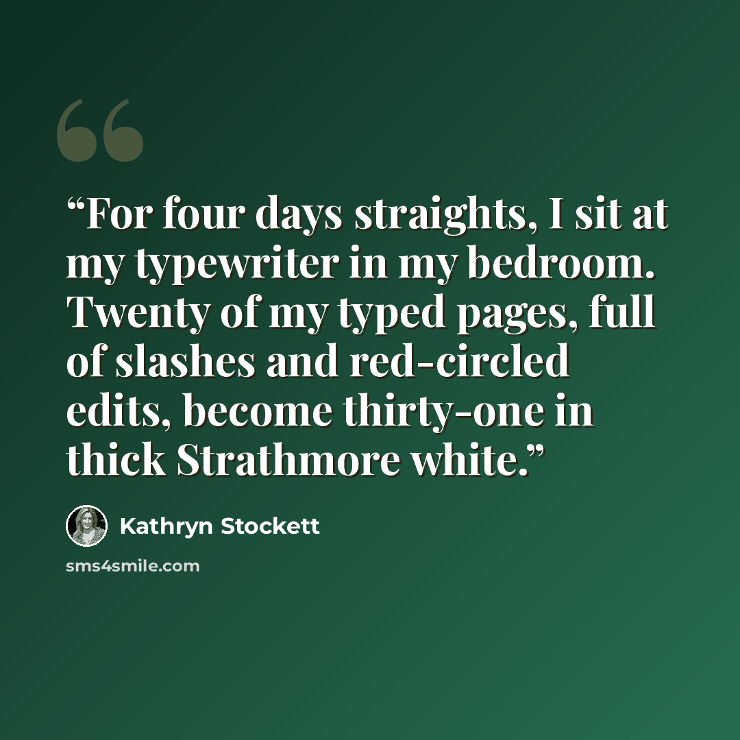 “For four days straights, I sit at my typewriter in my bedroom. Twenty of my typed pages, full of slashes and red-circled edits, become thirty-one in thick Strathmore white.” quote by Kathryn Stockett