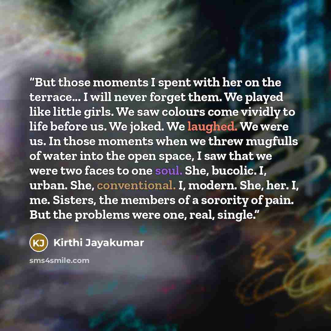 “But those moments I spent with her on the terrace... I will never forget them. We played like little girls. We saw colours come vividly to life before us. We joked. We laughed. We were us. In those moments when we threw mugfulls of water into the open space, I saw that we were two faces to one…” quote by Kirthi Jayakumar