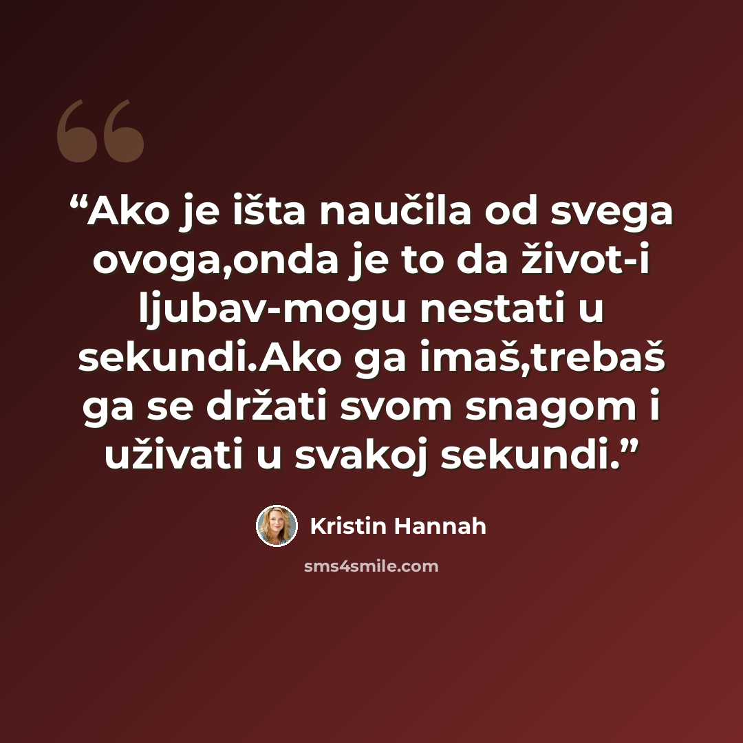 “Ako je išta naučila od svega ovoga,onda je to da život-i ljubav-mogu nestati u sekundi.Ako ga imaš,trebaš ga se držati svom snagom i uživati u svakoj sekundi.” quote by Kristin Hannah