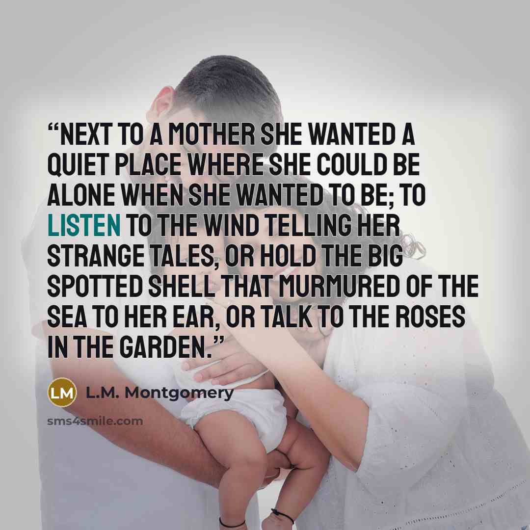“Next to a mother she wanted a quiet place where she could be alone when she wanted to be; to listen to the wind telling her strange tales, or hold the big spotted shell that murmured of the sea to her ear, or talk to the roses in the garden.” quote by L.M. Montgomery