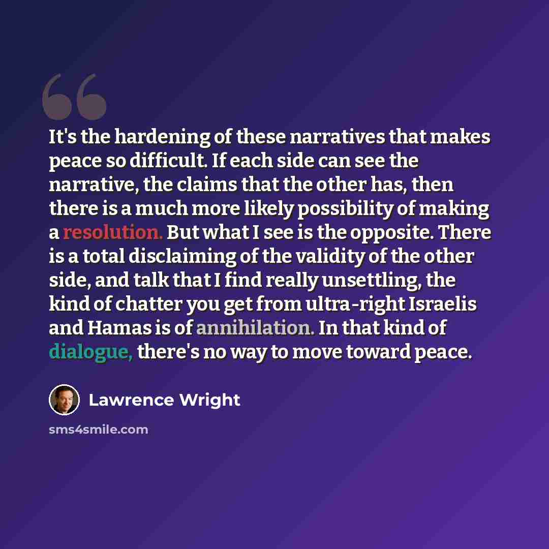 “It's the hardening of these narratives that makes peace so difficult. If each side can see the narrative, the claims that the other has, then there is a much more likely possibility of making a resolution. But what I see is the opposite. There is a total disclaiming of the validity of the other…” quote by Lawrence Wright