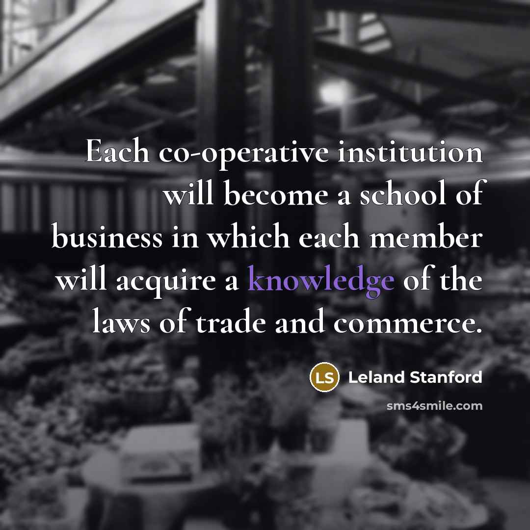 “Each co-operative institution will become a school of business in which each member will acquire a knowledge of the laws of trade and commerce.” quote by Leland Stanford