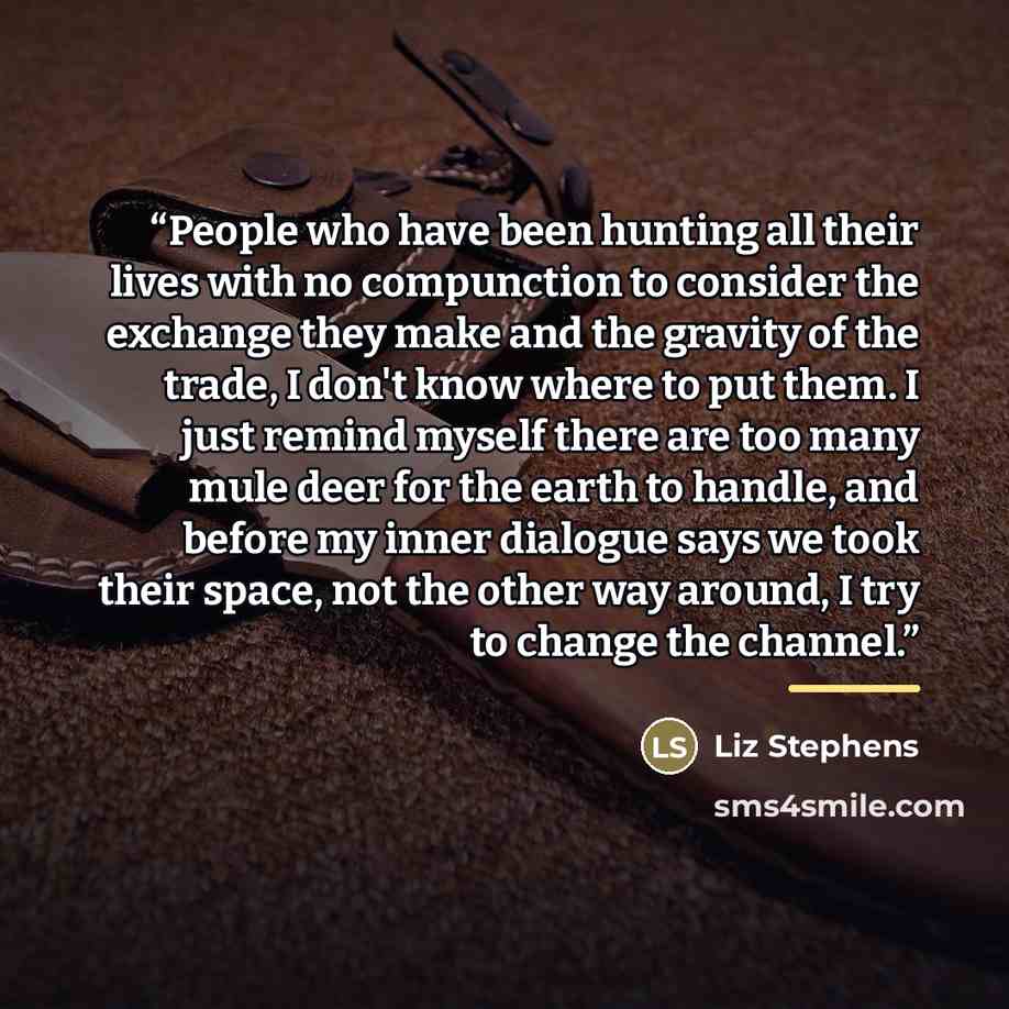 “People who have been hunting all their lives with no compunction to consider the exchange they make and the gravity of the trade, I don't know where to put them. I just remind myself there are too many mule deer for the earth to handle, and before my inner dialogue says we took their space, not…” quote by Liz Stephens