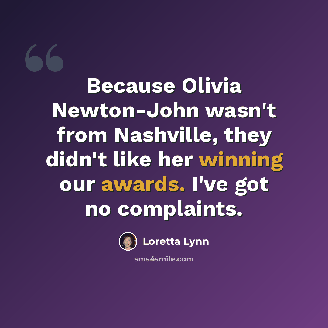 “Because Olivia Newton-John wasn't from Nashville, they didn't like her winning our awards. I've got no complaints.” quote by Loretta Lynn