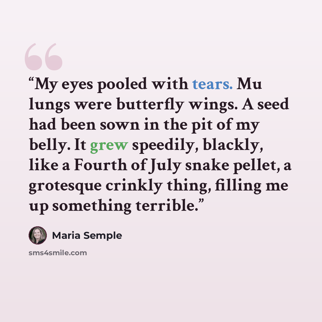 “My eyes pooled with tears. Mu lungs were butterfly wings. A seed had been sown in the pit of my belly. It grew speedily, blackly, like a Fourth of July snake pellet, a grotesque crinkly thing, filling me up something terrible.” quote by Maria Semple