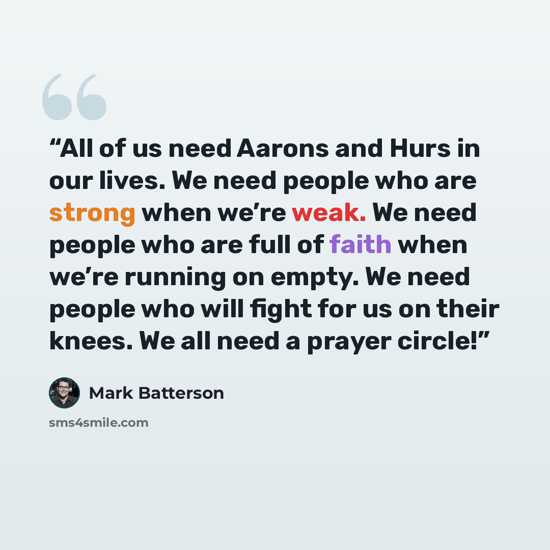 “All of us need Aarons and Hurs in our lives. We need people who are strong when we’re weak. We need people who are full of faith when we’re running on empty. We need people who will fight for us on their knees. We all need a prayer circle!” quote by Mark Batterson