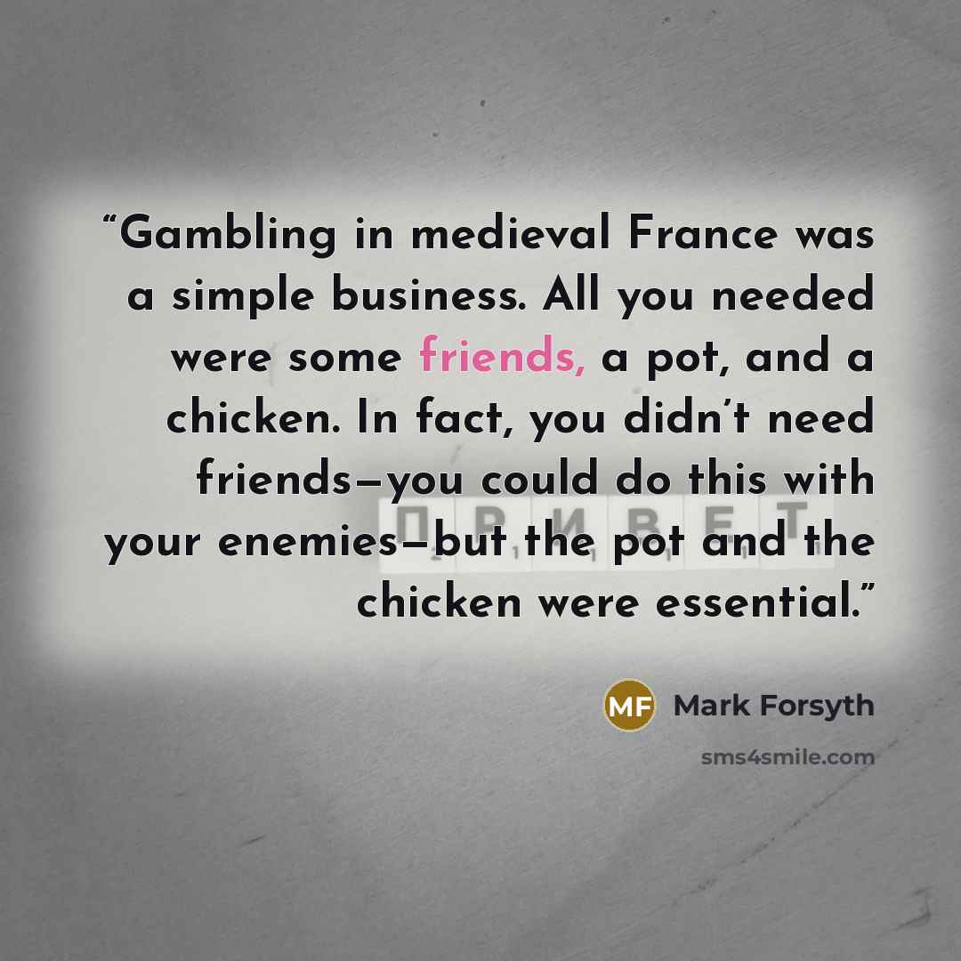 “Gambling in medieval France was a simple business. All you needed were some friends, a pot, and a chicken. In fact, you didn’t need friends—you could do this with your enemies—but the pot and the chicken were essential.” quote by Mark Forsyth