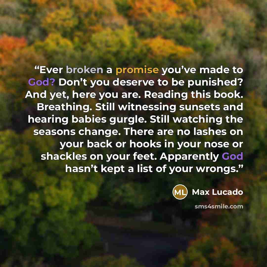 “Ever broken a promise you’ve made to God? Don’t you deserve to be punished? And yet, here you are. Reading this book. Breathing. Still witnessing sunsets and hearing babies gurgle. Still watching the seasons change. There are no lashes on your back or hooks in your nose or shackles on your feet…” quote by Max Lucado