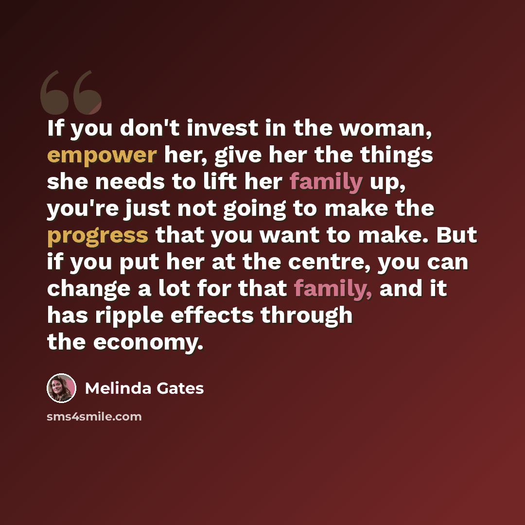 “If you don't invest in the woman, empower her, give her the things she needs to lift her family up, you're just not going to make the progress that you want to make. But if you put her at the centre, you can change a lot for that family, and it has ripple effects through the economy.” quote by Melinda Gates