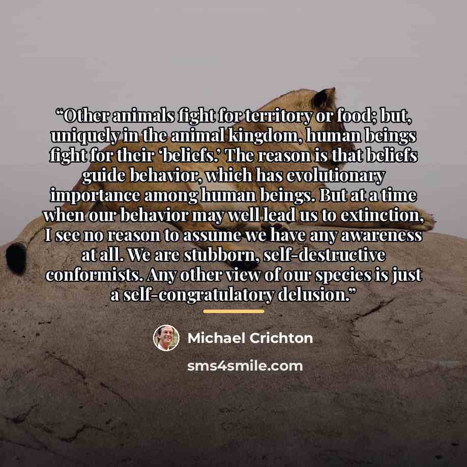 “Other animals fight for territory or food; but, uniquely in the animal kingdom, human beings fight for their ‘beliefs.’ The reason is that beliefs guide behavior, which has evolutionary importance among human beings. But at a time when our behavior may well lead us to extinction, I see no reason…” quote by Michael Crichton