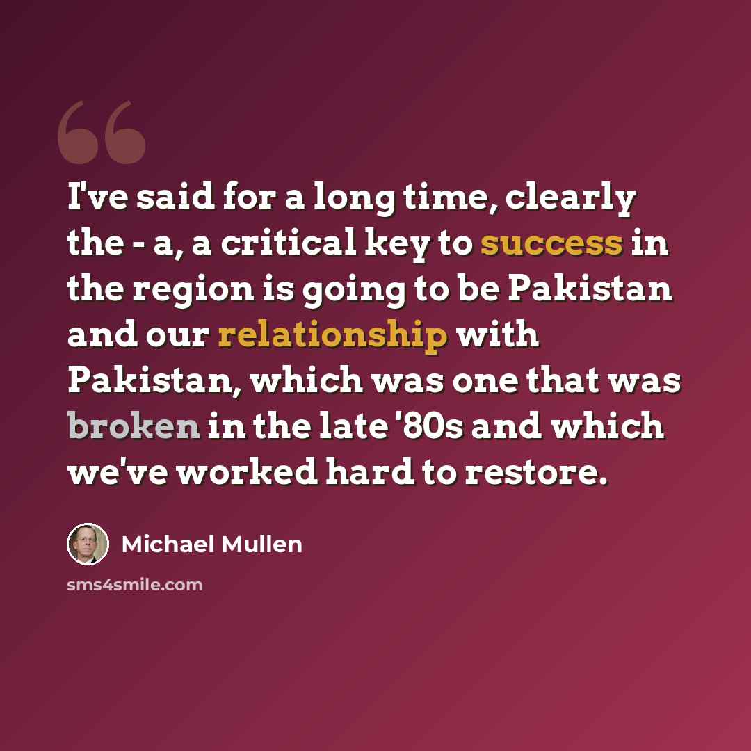 “I've said for a long time, clearly the - a, a critical key to success in the region is going to be Pakistan and our relationship with Pakistan, which was one that was broken in the late '80s and which we've worked hard to restore.” quote by Michael Mullen