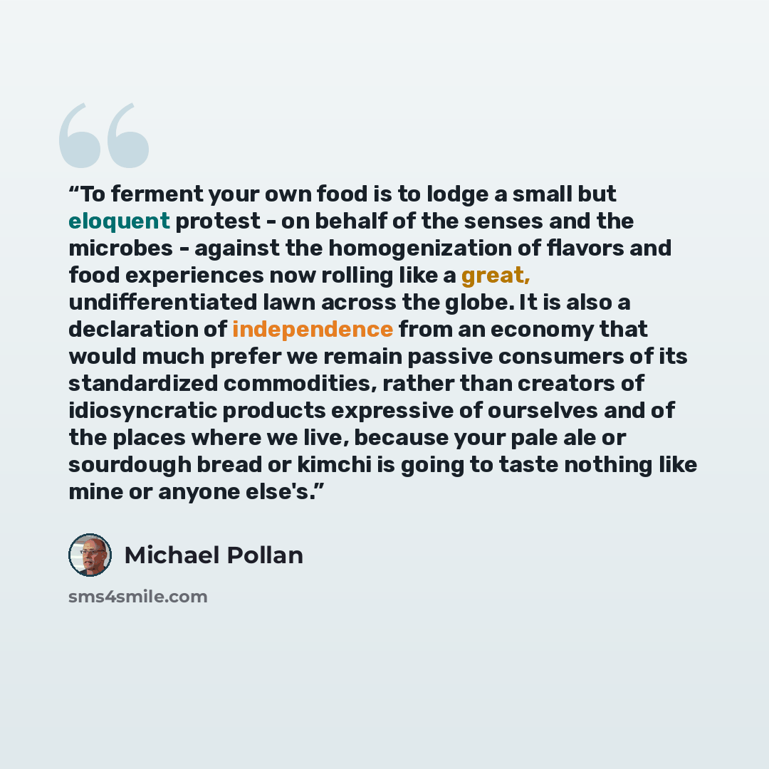 “To ferment your own food is to lodge a small but eloquent protest - on behalf of the senses and the microbes - against the homogenization of flavors and food experiences now rolling like a great, undifferentiated lawn across the globe. It is also a declaration of independence from an economy that…” quote by Michael Pollan