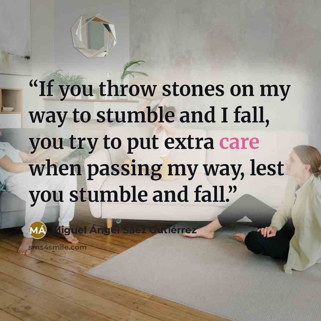 “If you throw stones on my way to stumble and I fall, you try to put extra care when passing my way, lest you stumble and fall.” quote by Miguel Ángel Sáez Gutiérrez
