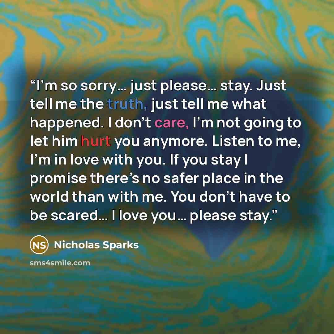 “I’m so sorry… just please… stay. Just tell me the truth, just tell me what happened. I don’t care, I’m not going to let him hurt you anymore. Listen to me, I’m in love with you. If you stay I promise there’s no safer place in the world than with me. You don’t have to be scared… I love you… please…” quote by Nicholas Sparks