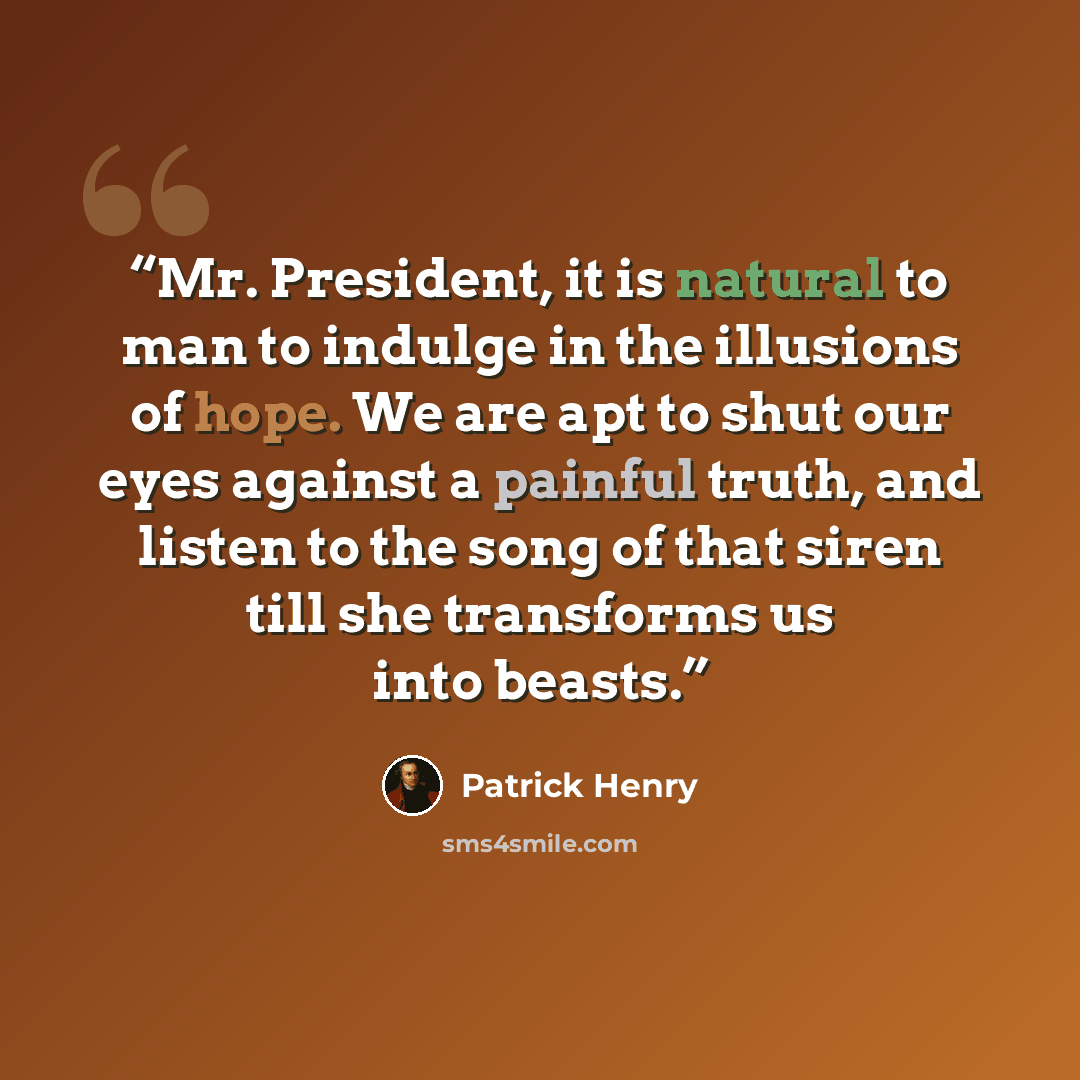 “Mr. President, it is natural to man to indulge in the illusions of hope. We are apt to shut our eyes against a painful truth, and listen to the song of that siren till she transforms us into beasts.” quote by Patrick Henry